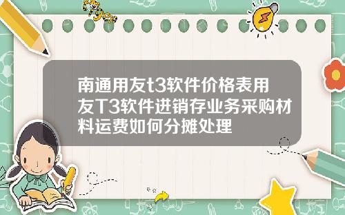 南通用友t3软件价格表用友T3软件进销存业务采购材料运费如何分摊处理