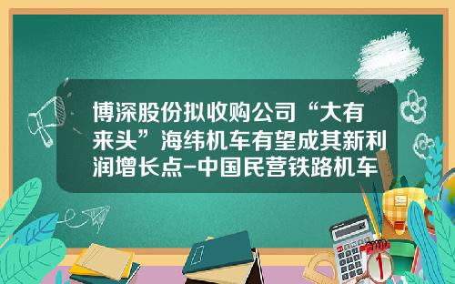 博深股份拟收购公司“大有来头”海纬机车有望成其新利润增长点-中国民营铁路机车公司