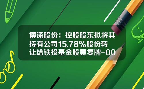 博深股份：控股股东拟将其持有公司15.78%股份转让给铁投基金股票复牌-002282基金