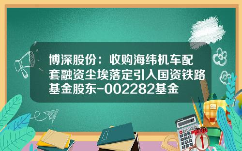 博深股份：收购海纬机车配套融资尘埃落定引入国资铁路基金股东-002282基金