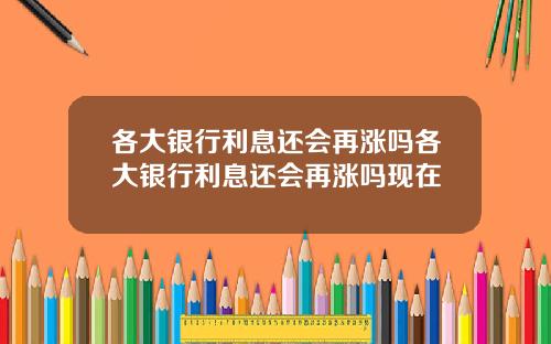 各大银行利息还会再涨吗各大银行利息还会再涨吗现在