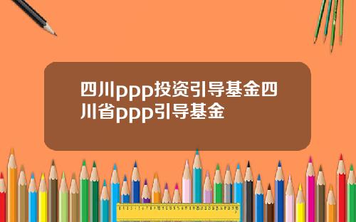 四川ppp投资引导基金四川省ppp引导基金