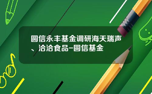 圆信永丰基金调研海天瑞声、洽洽食品-圆信基金