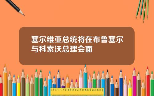塞尔维亚总统将在布鲁塞尔与科索沃总理会面