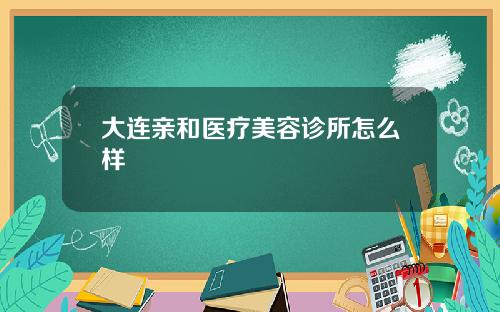 大连亲和医疗美容诊所怎么样