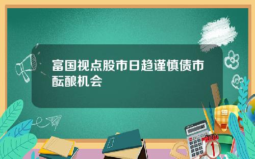 富国视点股市日趋谨慎债市酝酿机会