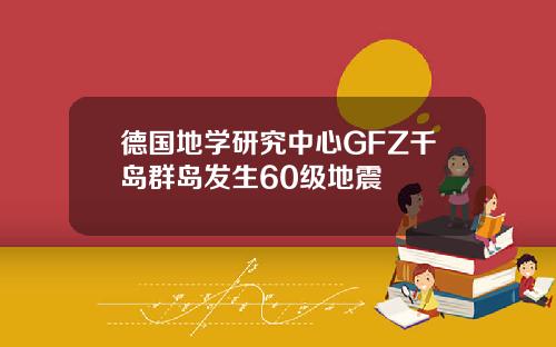德国地学研究中心GFZ千岛群岛发生60级地震