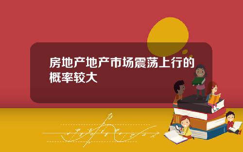 房地产地产市场震荡上行的概率较大
