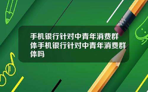手机银行针对中青年消费群体手机银行针对中青年消费群体吗