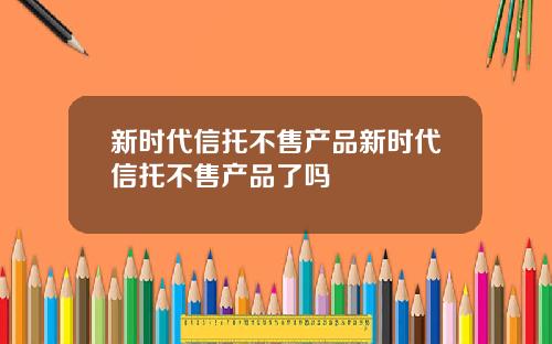 新时代信托不售产品新时代信托不售产品了吗