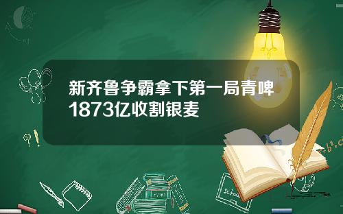 新齐鲁争霸拿下第一局青啤1873亿收割银麦