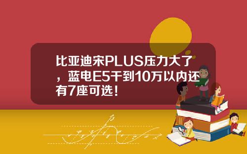 比亚迪宋PLUS压力大了,蓝电E5干到10万以内还有7座可选!
