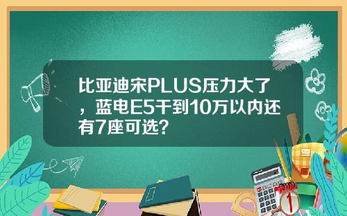 比亚迪宋PLUS压力大了,蓝电E5干到10万以内还有7座可选?