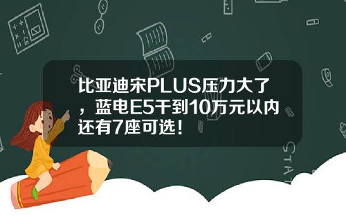 比亚迪宋PLUS压力大了,蓝电E5干到10万元以内还有7座可选!