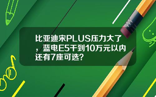 比亚迪宋PLUS压力大了,蓝电E5干到10万元以内还有7座可选?