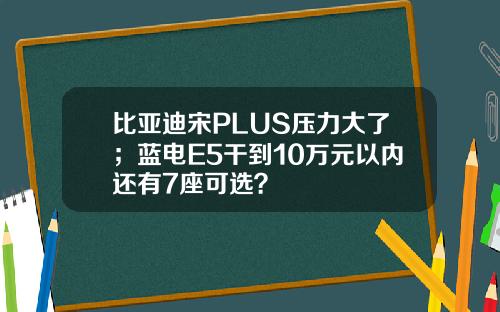 比亚迪宋PLUS压力大了;蓝电E5干到10万元以内还有7座可选?