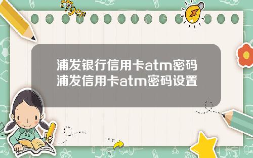 浦发银行信用卡atm密码浦发信用卡atm密码设置