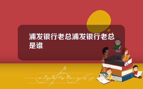 浦发银行老总浦发银行老总是谁