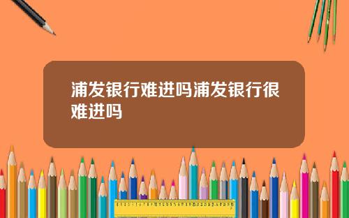 浦发银行难进吗浦发银行很难进吗