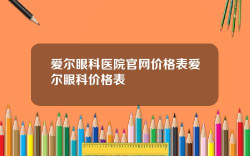 爱尔眼科医院官网价格表爱尔眼科价格表