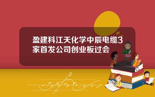 盈建科江天化学中辰电缆3家首发公司创业板过会