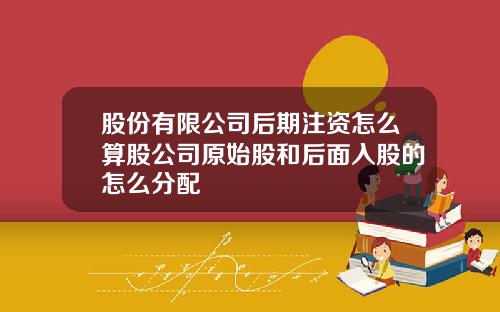 股份有限公司后期注资怎么算股公司原始股和后面入股的怎么分配