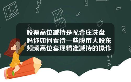 股票高位减持是配合庄洗盘吗你如何看待一些股市大股东频频高位套现精准减持的操作