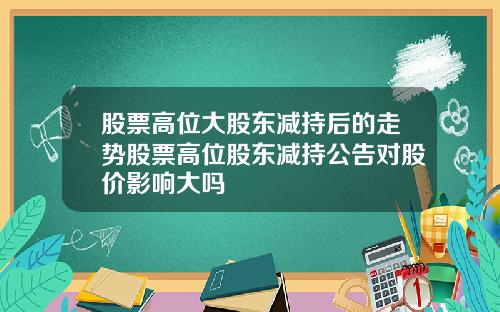 股票高位大股东减持后的走势股票高位股东减持公告对股价影响大吗