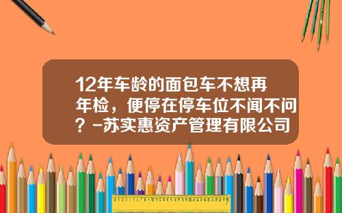 12年车龄的面包车不想再年检,便停在停车位不闻不问?-苏实惠资产管理有限公司【新闻】.