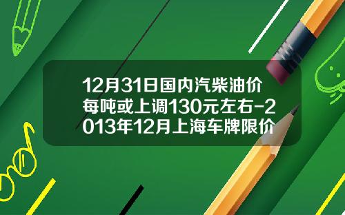 12月31日国内汽柴油价每吨或上调130元左右-2013年12月上海车牌限价多少【新闻】.
