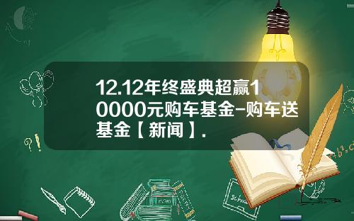 12.12年终盛典超赢10000元购车基金-购车送基金【新闻】.