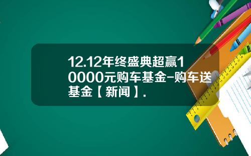 12.12年终盛典超赢10000元购车基金-购车送基金【新闻】.