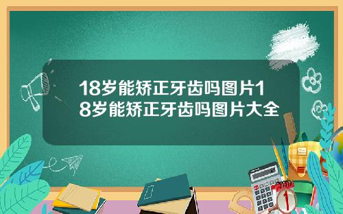 18岁能矫正牙齿吗图片18岁能矫正牙齿吗图片大全
