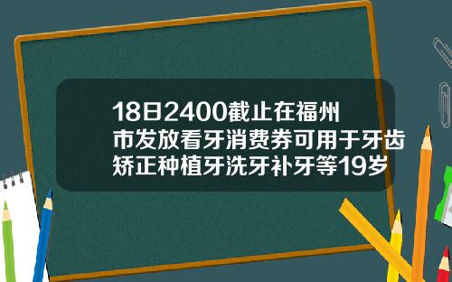 18日2400截止在福州市发放看牙消费券可用于牙齿矫正种植牙洗牙补牙等19岁牙齿矫正要多少钱