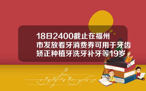 18日2400截止在福州市发放看牙消费券可用于牙齿矫正种植牙洗牙补牙等19岁适合矫正牙齿