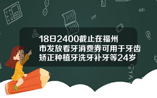 18日2400截止在福州市发放看牙消费券可用于牙齿矫正种植牙洗牙补牙等24岁能矫正牙齿么