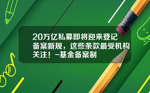 20万亿私募即将迎来登记备案新规，这些条款最受机构关注！-基金备案制
