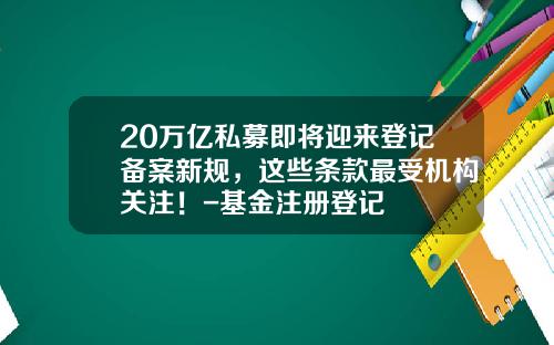 20万亿私募即将迎来登记备案新规，这些条款最受机构关注！-基金注册登记
