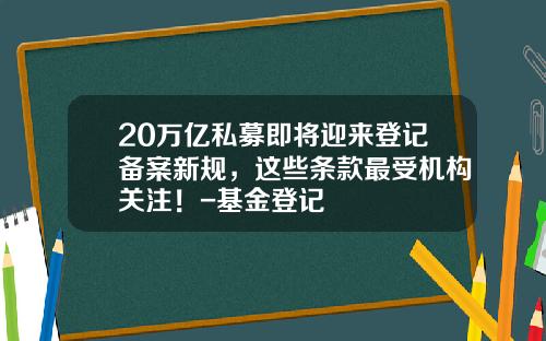 20万亿私募即将迎来登记备案新规，这些条款最受机构关注！-基金登记