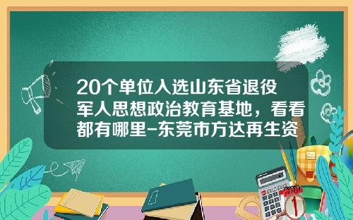 20个单位入选山东省退役军人思想政治教育基地，看看都有哪里-东莞市方达再生资源产业股份有限公司招聘