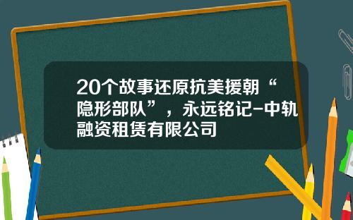 20个故事还原抗美援朝“隐形部队”，永远铭记-中轨融资租赁有限公司