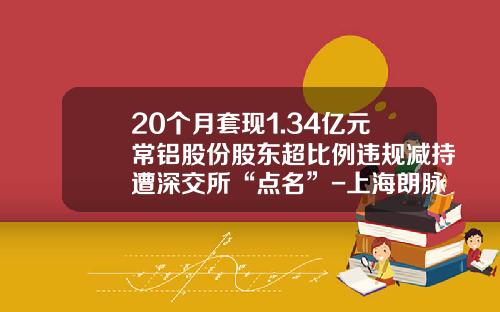 20个月套现1.34亿元常铝股份股东超比例违规减持遭深交所“点名”-上海朗脉洁净技术股份有限公司