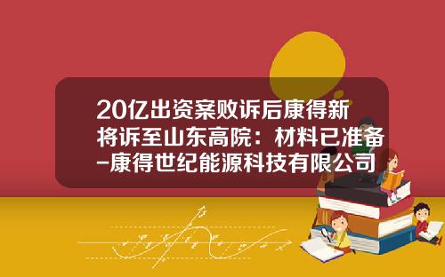 20亿出资案败诉后康得新将诉至山东高院：材料已准备-康得世纪能源科技有限公司