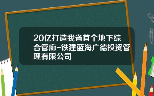 20亿打造我省首个地下综合管廊-铁建蓝海广德投资管理有限公司