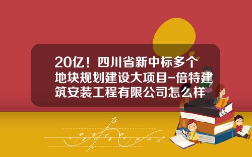 20亿！四川省新中标多个地块规划建设大项目-倍特建筑安装工程有限公司怎么样