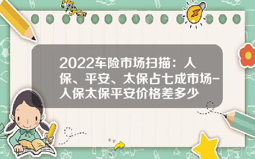 2022车险市场扫描：人保、平安、太保占七成市场-人保太保平安价格差多少