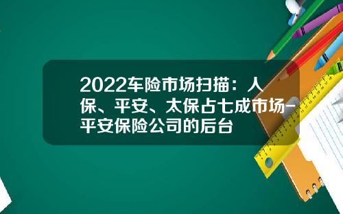 2022车险市场扫描：人保、平安、太保占七成市场-平安保险公司的后台