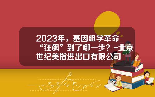 2023年，基因组学革命“狂飙”到了哪一步？-北京世纪美指进出口有限公司