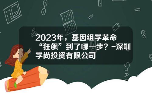 2023年，基因组学革命“狂飙”到了哪一步？-深圳学尚投资有限公司
