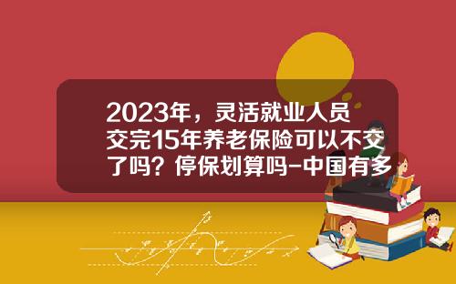 2023年，灵活就业人员交完15年养老保险可以不交了吗？停保划算吗-中国有多少人停止交养老保险